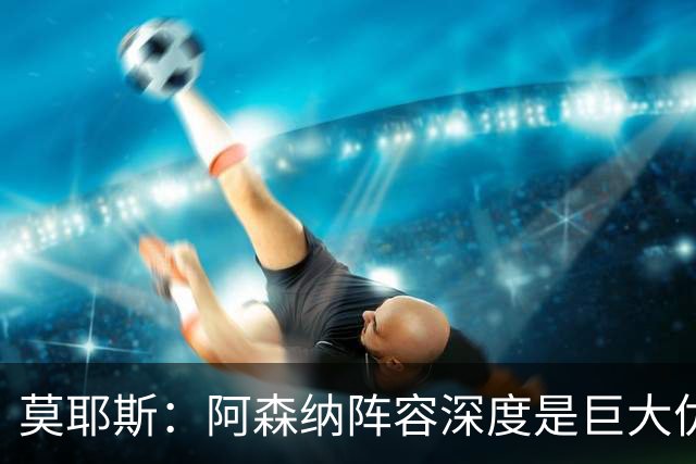 莫耶斯：阿森纳阵容深度是巨大优势，中场轮转让我们很头疼