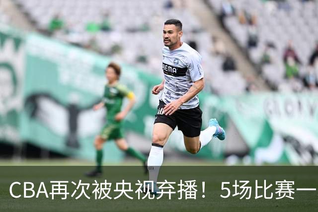 CBA再次被央视弃播！5场比赛一场都不播：广东北京两大强队被无视了？